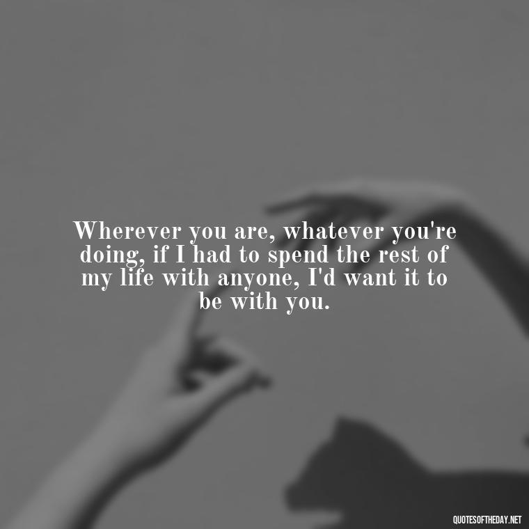 Wherever you are, whatever you're doing, if I had to spend the rest of my life with anyone, I'd want it to be with you. - Quotes For Leaving Someone You Love