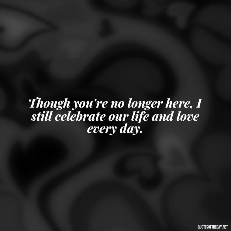 Though you're no longer here, I still celebrate our life and love every day. - First Birthday After Death Of Loved One Quotes