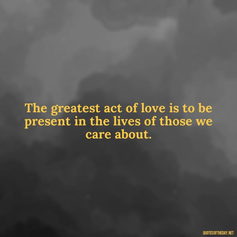 The greatest act of love is to be present in the lives of those we care about. - Love Up Quotes