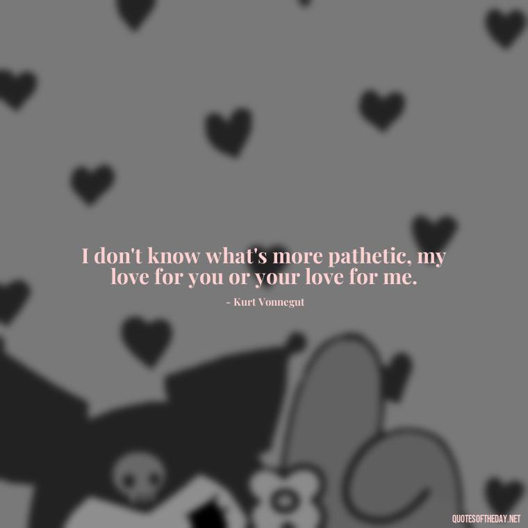 I don't know what's more pathetic, my love for you or your love for me. - Kurt Vonnegut Quotes Love