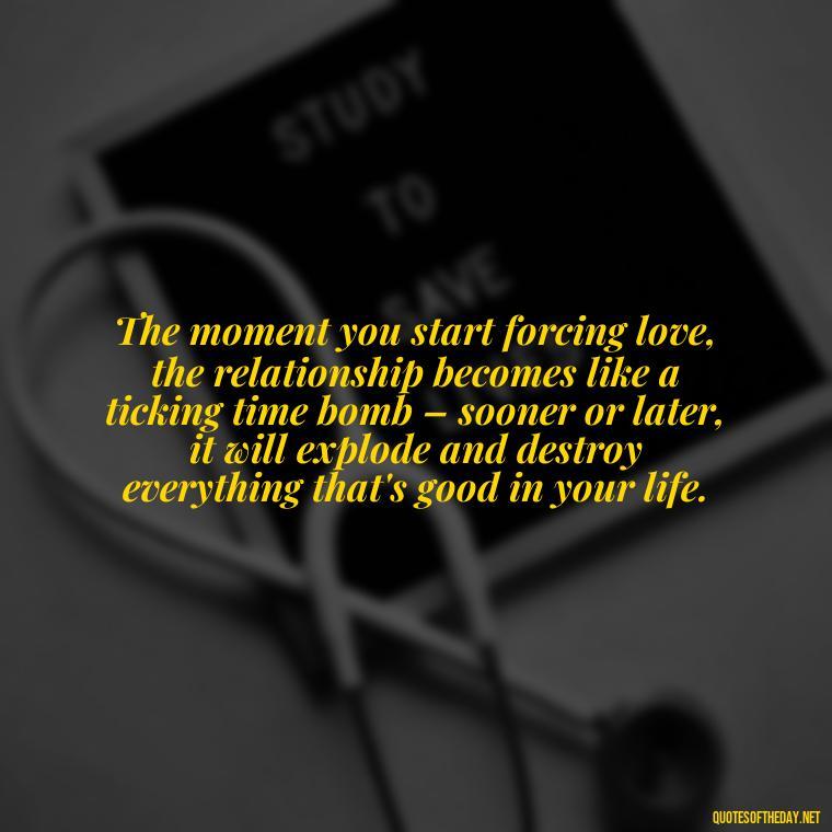 The moment you start forcing love, the relationship becomes like a ticking time bomb – sooner or later, it will explode and destroy everything that's good in your life. - Dont Force Love Quotes