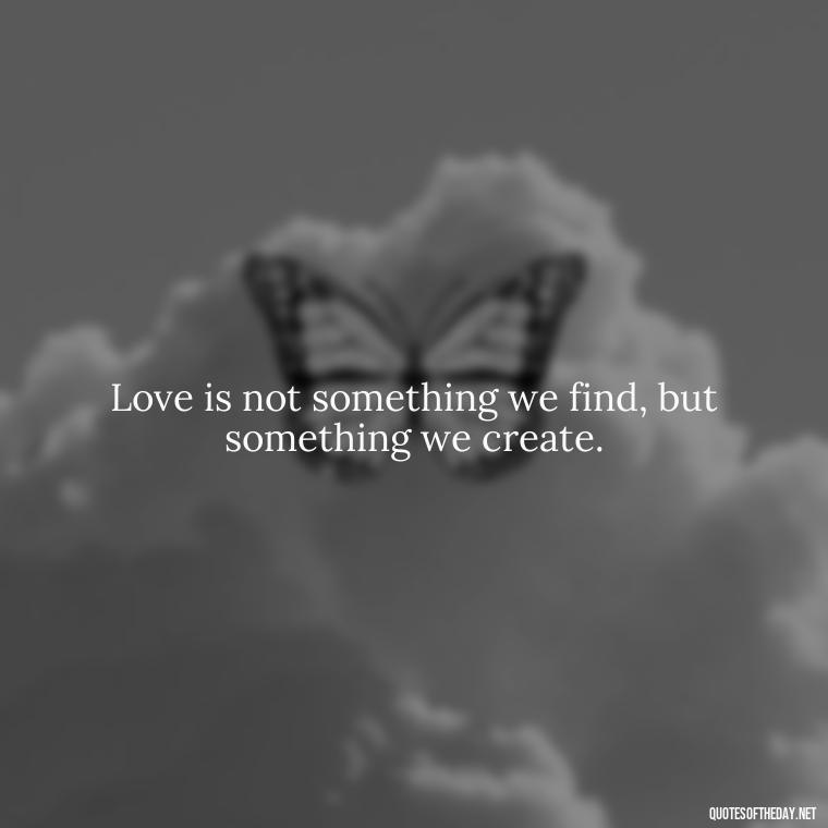 Love is not something we find, but something we create. - Eat Pray Love Movie Quotes