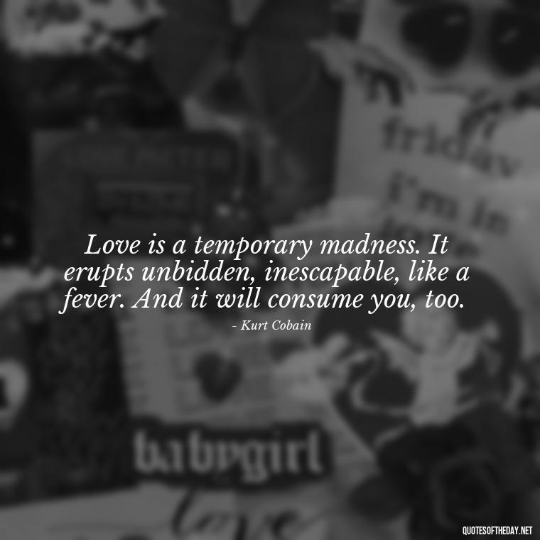 Love is a temporary madness. It erupts unbidden, inescapable, like a fever. And it will consume you, too. - Kurt Cobain Love Quotes