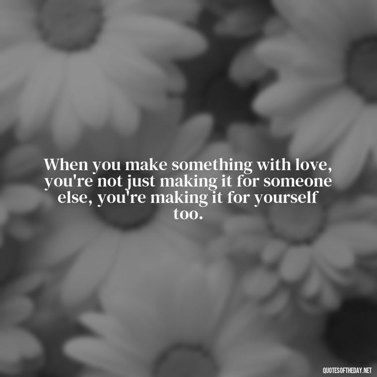 When you make something with love, you're not just making it for someone else, you're making it for yourself too. - Made With Love Quotes