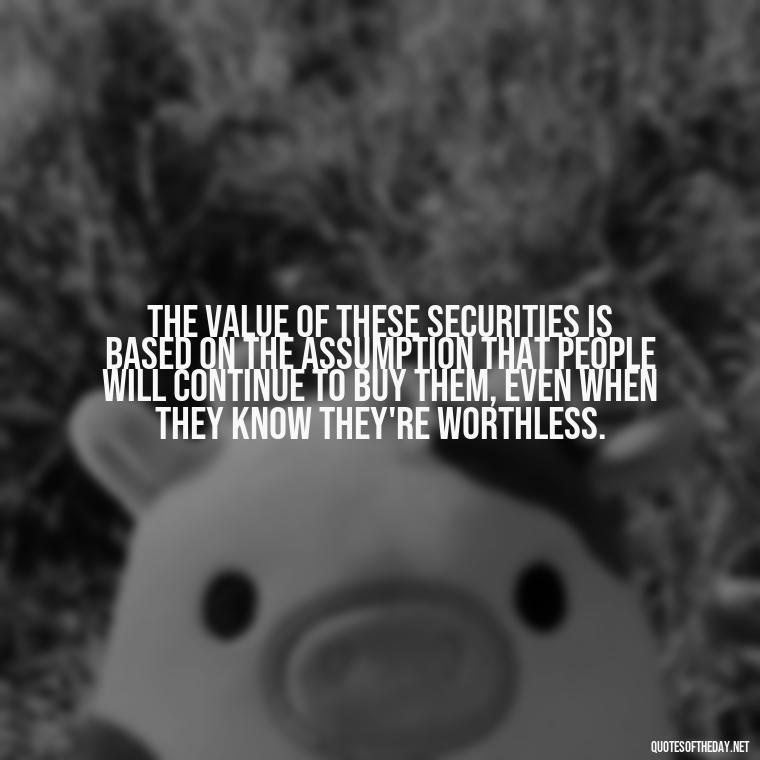 The value of these securities is based on the assumption that people will continue to buy them, even when they know they're worthless. - Quotes From The Big Short Movie