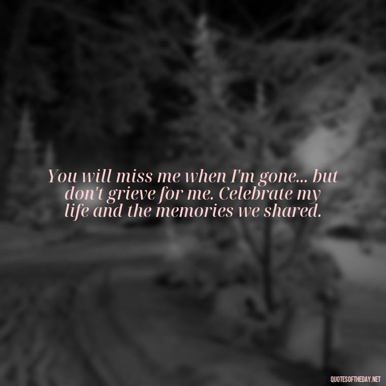 You will miss me when I'm gone... but don't grieve for me. Celebrate my life and the memories we shared. - Losing Loved Ones Quotes