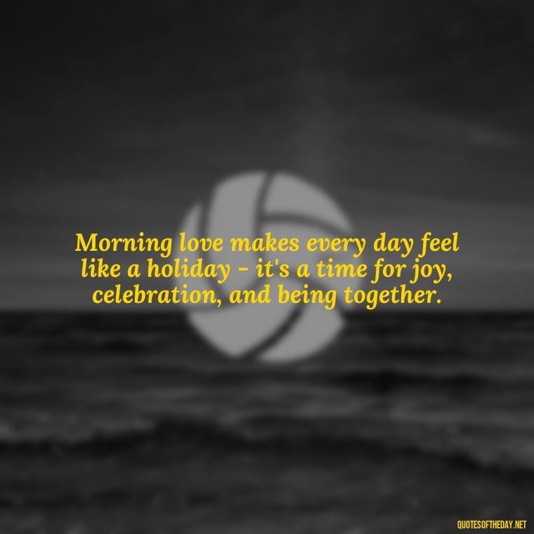 Morning love makes every day feel like a holiday - it's a time for joy, celebration, and being together. - Morning Quotes Love