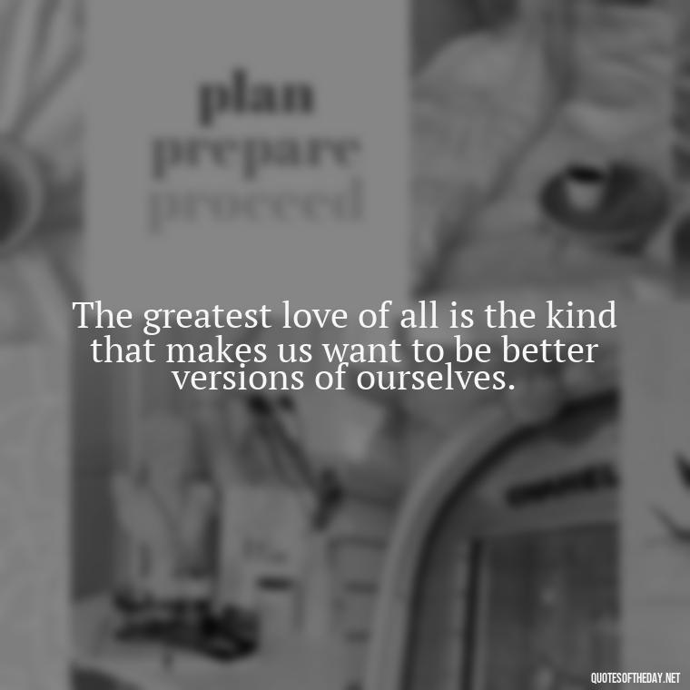 The greatest love of all is the kind that makes us want to be better versions of ourselves. - Deutsch Love Quotes