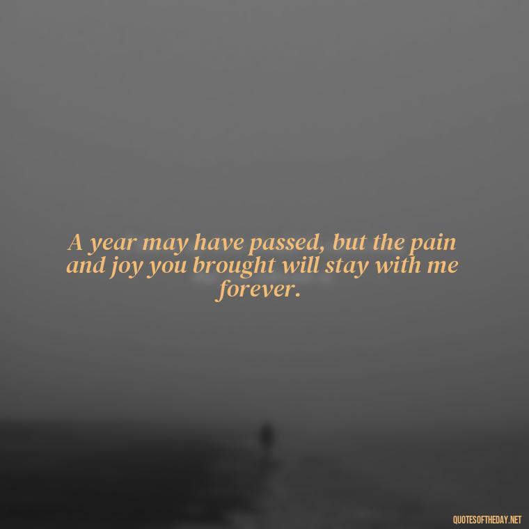 A year may have passed, but the pain and joy you brought will stay with me forever. - First Birthday After Death Of Loved One Quotes