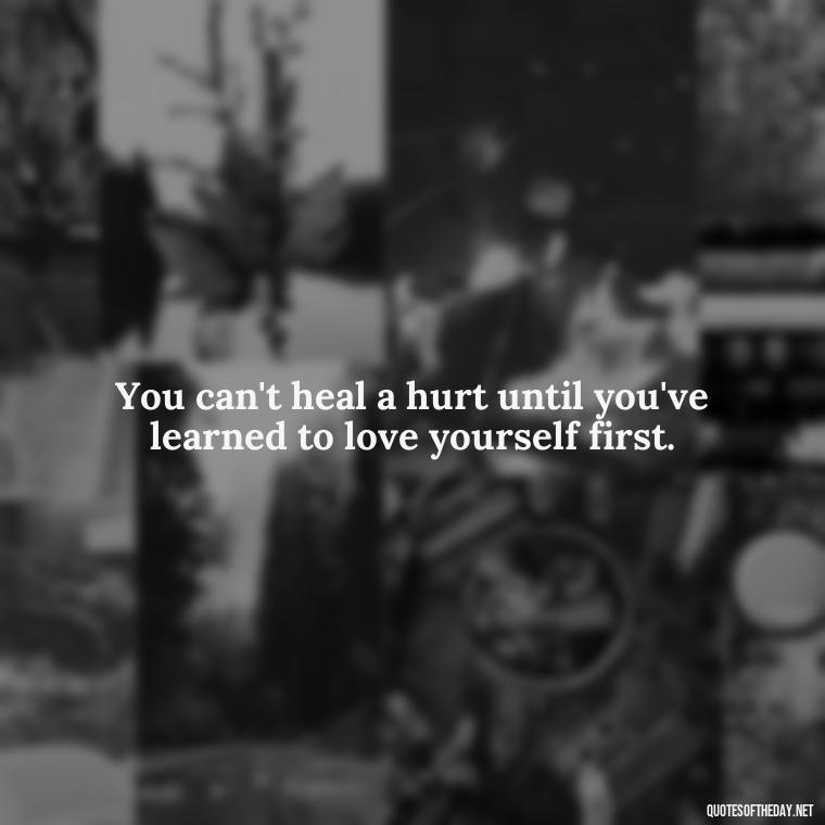 You can't heal a hurt until you've learned to love yourself first. - Love And Hurts Quotes