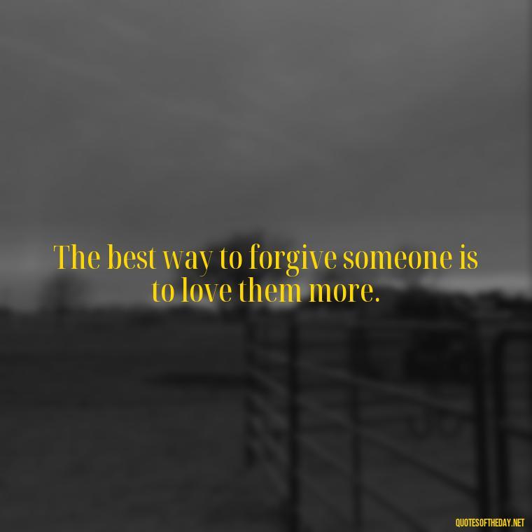 The best way to forgive someone is to love them more. - Love And Apology Quotes