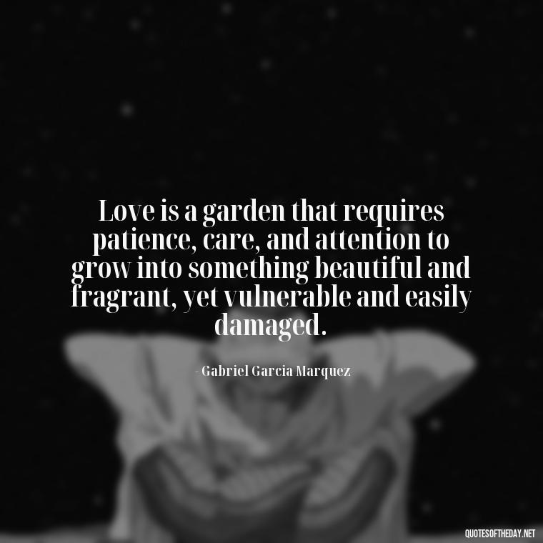 Love is a garden that requires patience, care, and attention to grow into something beautiful and fragrant, yet vulnerable and easily damaged. - Love In The Time Of Cholera Book Quotes