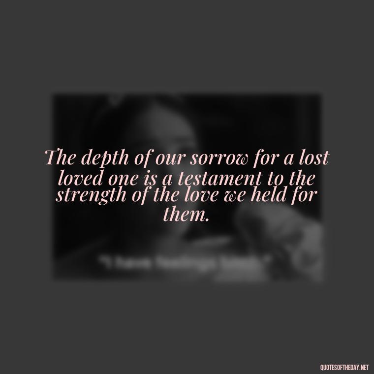 The depth of our sorrow for a lost loved one is a testament to the strength of the love we held for them. - Quote About Death Of Loved One