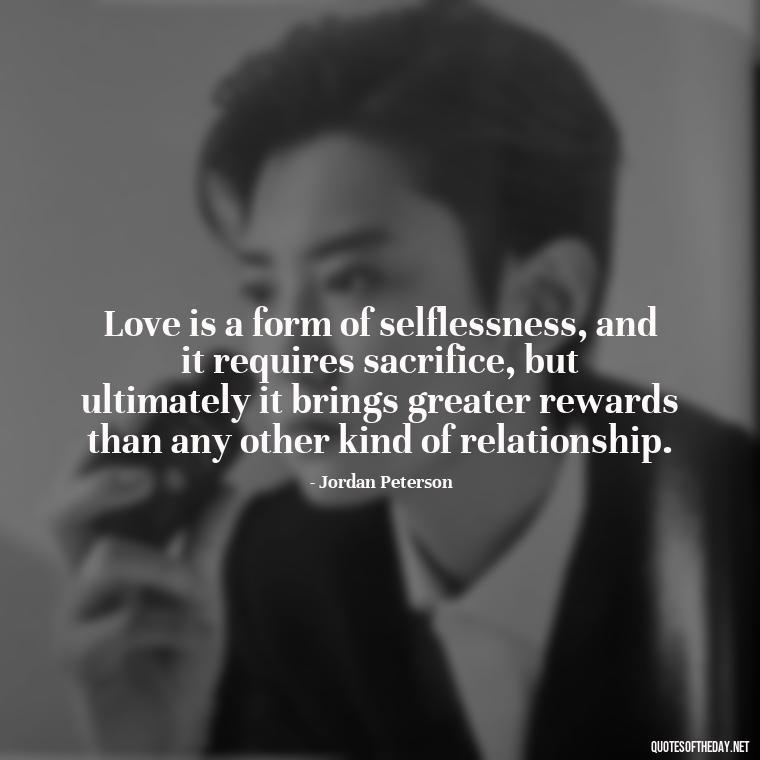 Love is a form of selflessness, and it requires sacrifice, but ultimately it brings greater rewards than any other kind of relationship. - Jordan Peterson Quotes On Love