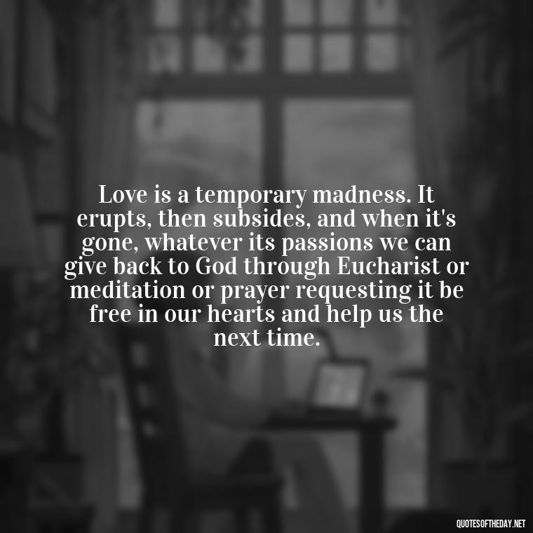 Love is a temporary madness. It erupts, then subsides, and when it's gone, whatever its passions we can give back to God through Eucharist or meditation or prayer requesting it be free in our hearts and help us the next time. - Quotes From Famous Books About Love