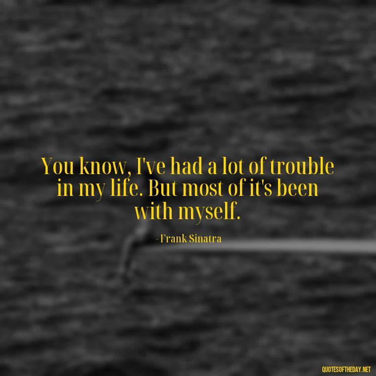 You know, I've had a lot of trouble in my life. But most of it's been with myself. - Frank Sinatra Love Quotes