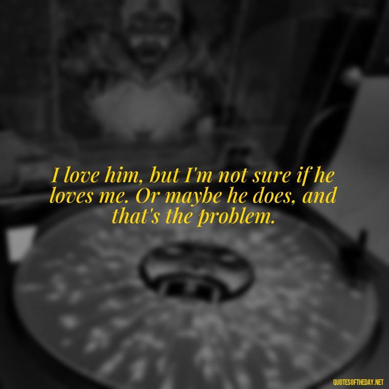 I love him, but I'm not sure if he loves me. Or maybe he does, and that's the problem. - Quotes About Confusion In Love