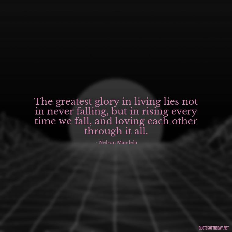 The greatest glory in living lies not in never falling, but in rising every time we fall, and loving each other through it all. - Quotes For A Person You Love