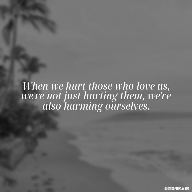 When we hurt those who love us, we're not just hurting them, we're also harming ourselves. - Quotes About Hurting The Ones You Love