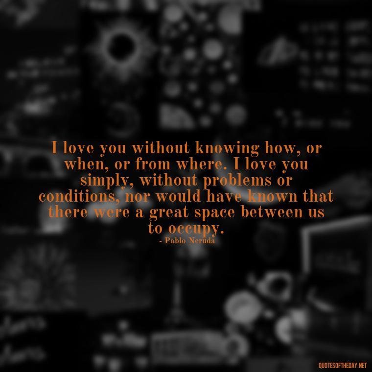 I love you without knowing how, or when, or from where. I love you simply, without problems or conditions, nor would have known that there were a great space between us to occupy. - Quotes About Love Simple