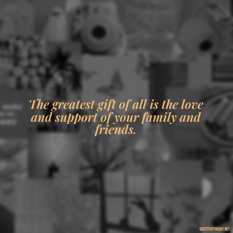 The greatest gift of all is the love and support of your family and friends. - Love Quotes About Family And Friends