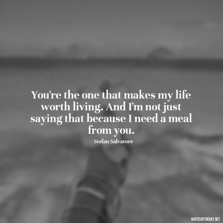 You're the one that makes my life worth living. And I'm not just saying that because I need a meal from you. - Love Quotes Vampire Diaries