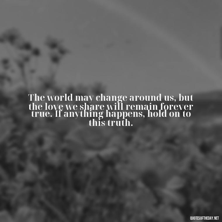 The world may change around us, but the love we share will remain forever true. If anything happens, hold on to this truth. - If Anything Happens I Love You Quotes