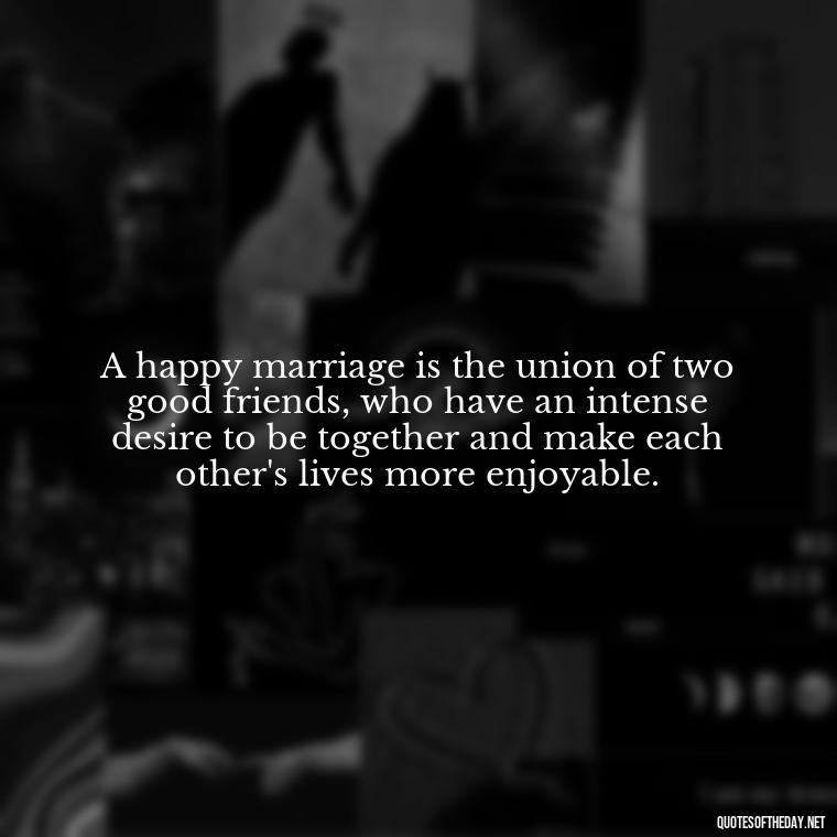 A happy marriage is the union of two good friends, who have an intense desire to be together and make each other's lives more enjoyable. - Love Your Spouse Quotes