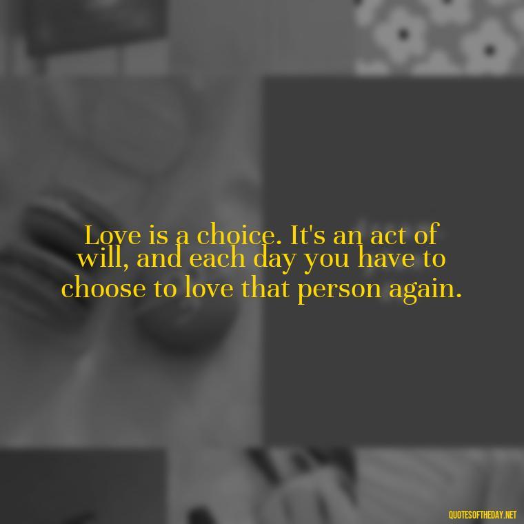 Love is a choice. It's an act of will, and each day you have to choose to love that person again. - How I Love Thee Quotes