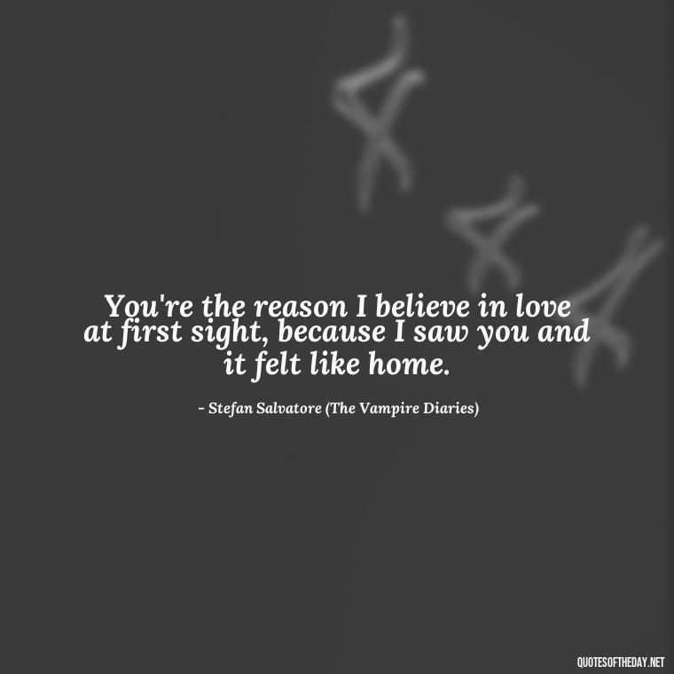 You're the reason I believe in love at first sight, because I saw you and it felt like home. - Love Quotes From The Vampire Diaries