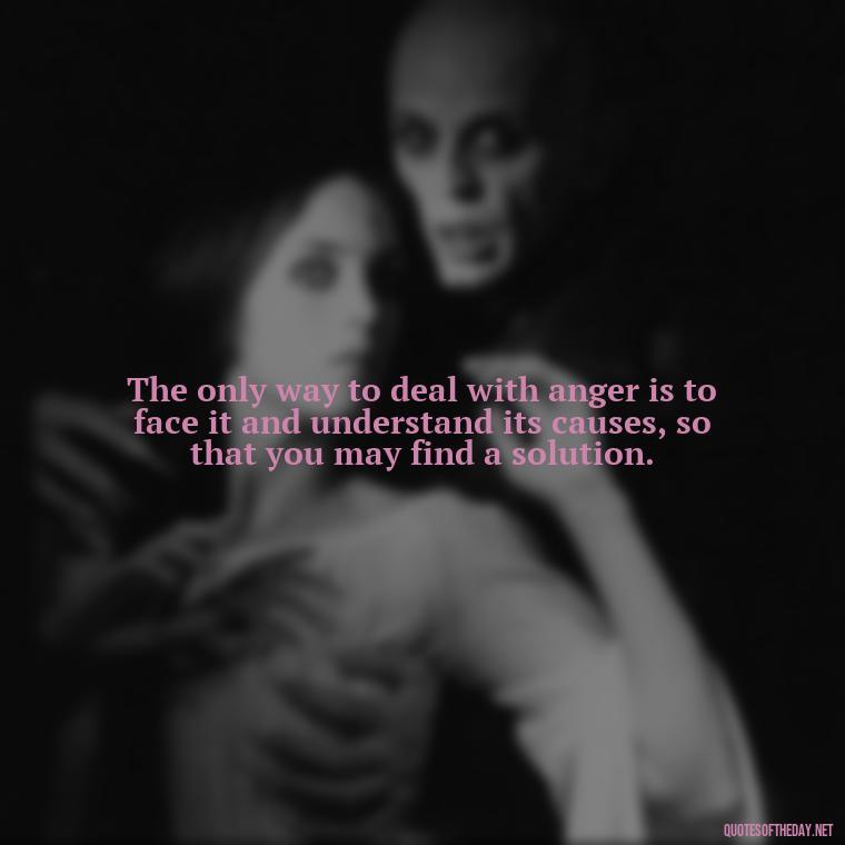 The only way to deal with anger is to face it and understand its causes, so that you may find a solution. - Short Anger Quotes