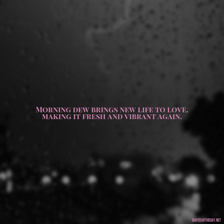 Morning dew brings new life to love, making it fresh and vibrant again. - Quotes About Love In The Morning