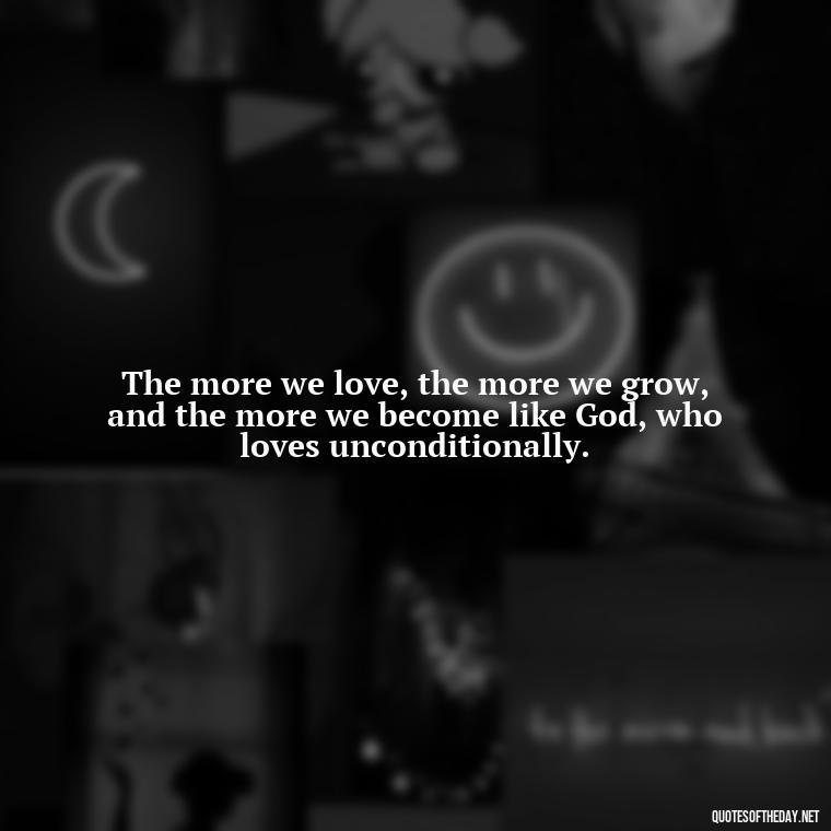 The more we love, the more we grow, and the more we become like God, who loves unconditionally. - Love Unconditional Quotes