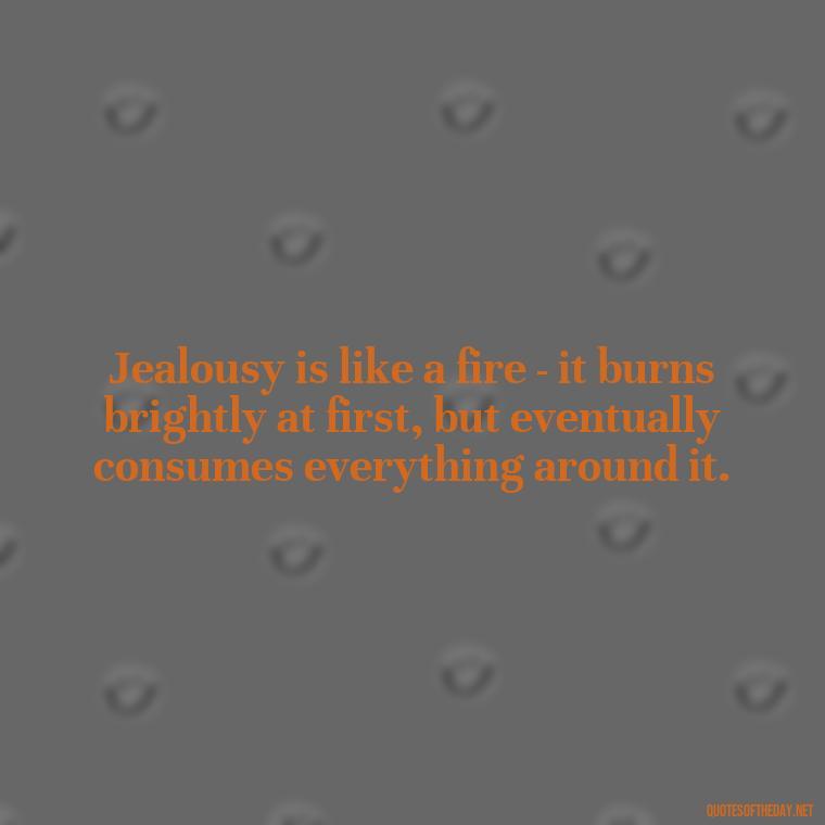 Jealousy is like a fire - it burns brightly at first, but eventually consumes everything around it. - Jealous Quotes About Love