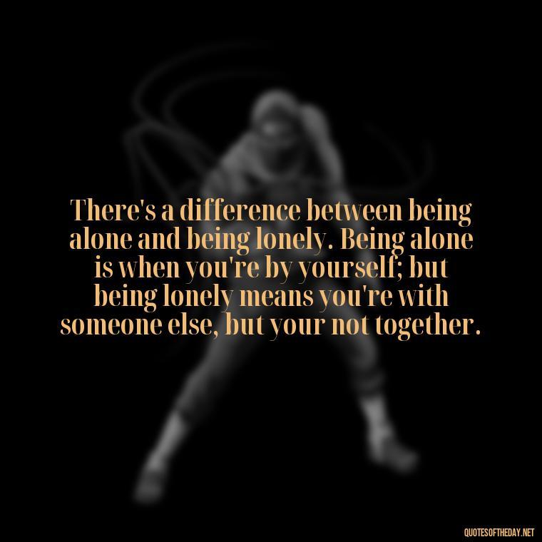 There's a difference between being alone and being lonely. Being alone is when you're by yourself; but being lonely means you're with someone else, but your not together. - Frank Sinatra Love Quotes