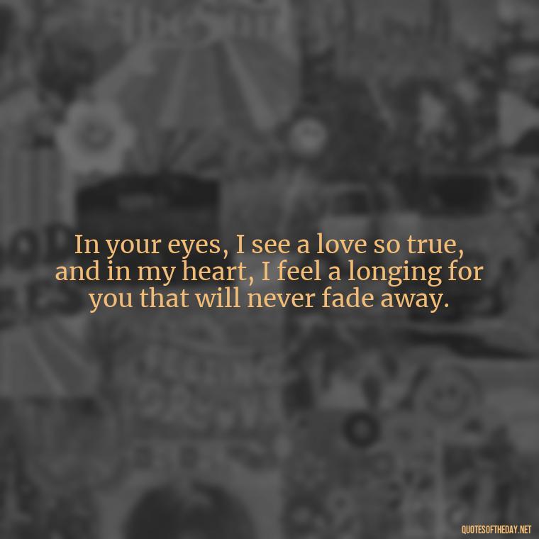 In your eyes, I see a love so true, and in my heart, I feel a longing for you that will never fade away. - I Miss You I Love You Quotes