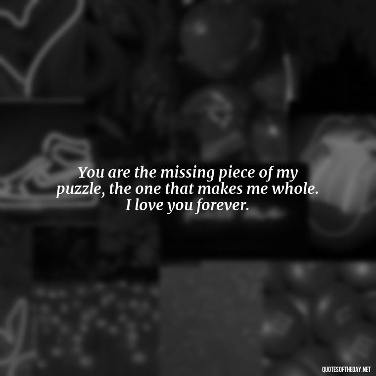 You are the missing piece of my puzzle, the one that makes me whole. I love you forever. - Love Quotes For Her Forever