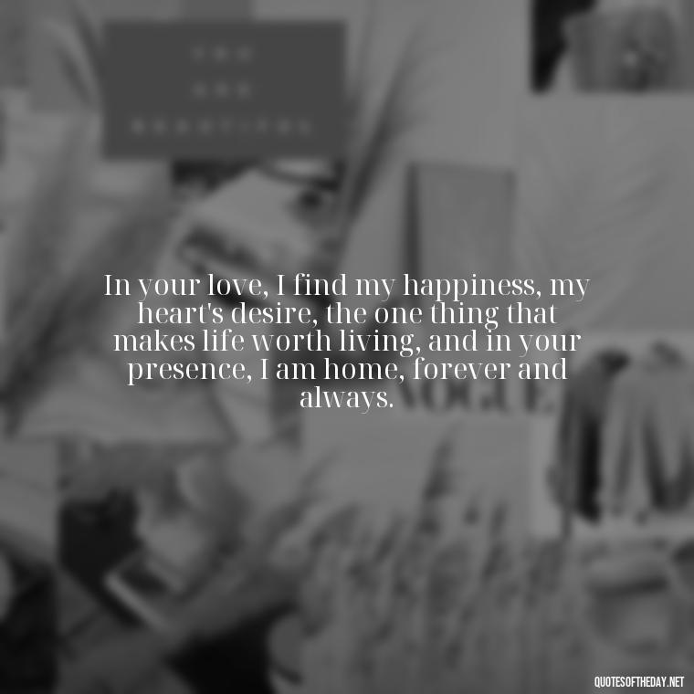 In your love, I find my happiness, my heart's desire, the one thing that makes life worth living, and in your presence, I am home, forever and always. - Love Quotes For Her Shakespeare