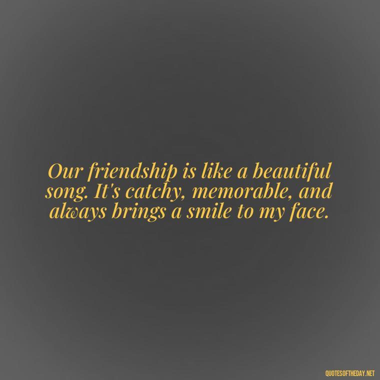 Our friendship is like a beautiful song. It's catchy, memorable, and always brings a smile to my face. - Friend That You Love Quotes