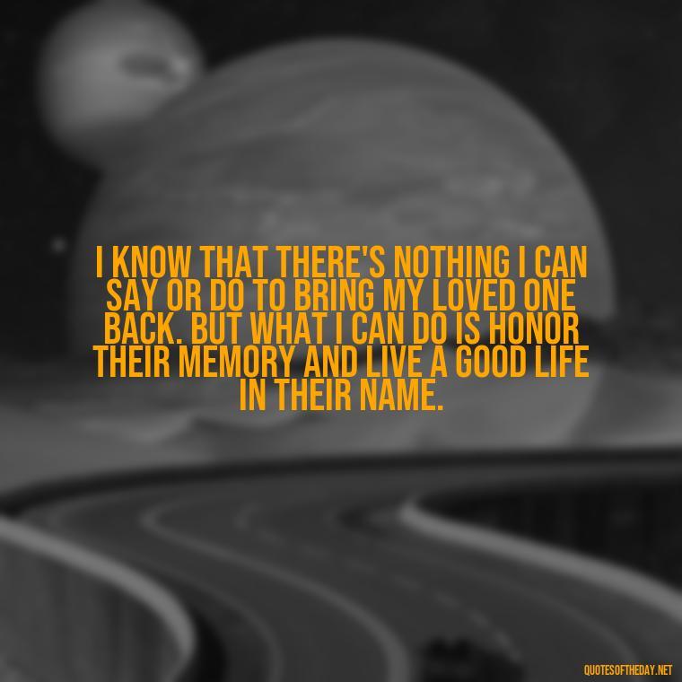 I know that there's nothing I can say or do to bring my loved one back. But what I can do is honor their memory and live a good life in their name. - Motivational Quotes After Losing A Loved One