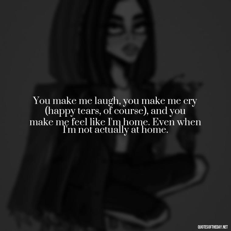 You make me laugh, you make me cry (happy tears, of course), and you make me feel like I'm home. Even when I'm not actually at home. - Cute Goofy Love Quotes