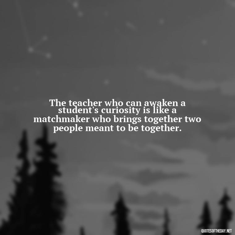 The teacher who can awaken a student's curiosity is like a matchmaker who brings together two people meant to be together. - Short Teacher Appreciation Quotes