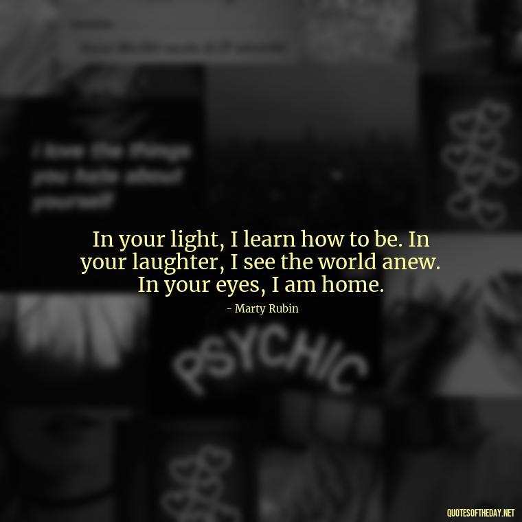 In your light, I learn how to be. In your laughter, I see the world anew. In your eyes, I am home. - Love Quotes For My Gf