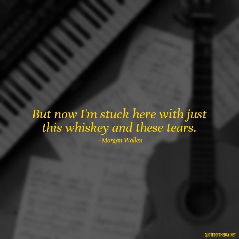 But now I'm stuck here with just this whiskey and these tears. - Lyrics Morgan Wallen Quotes Short