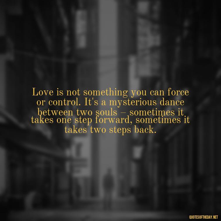 Love is not something you can force or control. It's a mysterious dance between two souls – sometimes it takes one step forward, sometimes it takes two steps back. - Dont Force Love Quotes