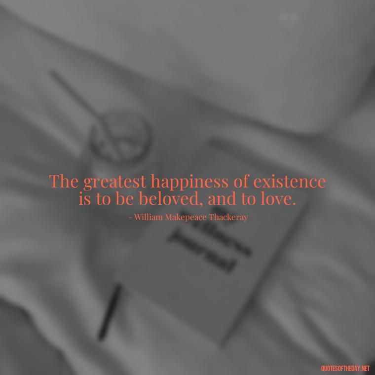 The greatest happiness of existence is to be beloved, and to love. - Hearted Love Quotes