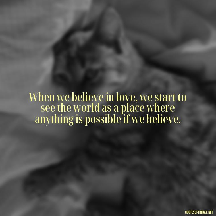 When we believe in love, we start to see the world as a place where anything is possible if we believe. - Believe In Love Quotes