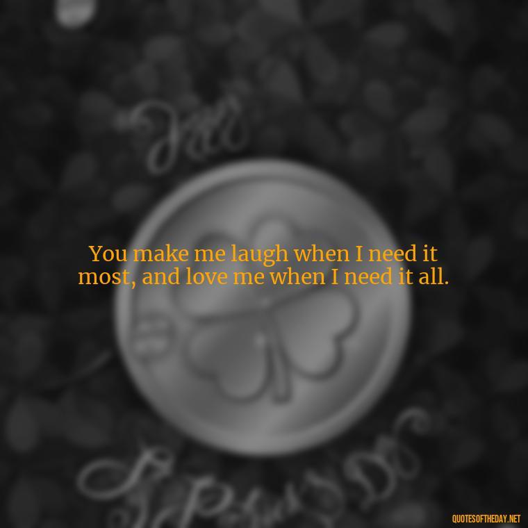 You make me laugh when I need it most, and love me when I need it all. - I Love You The Mostest Quotes