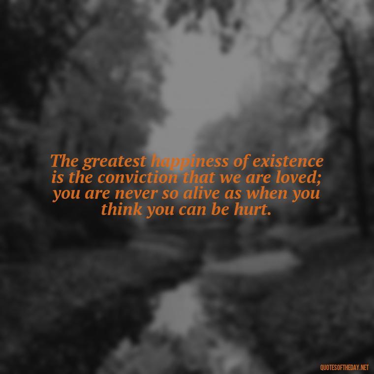 The greatest happiness of existence is the conviction that we are loved; you are never so alive as when you think you can be hurt. - Quotes About Taking Risks In Love