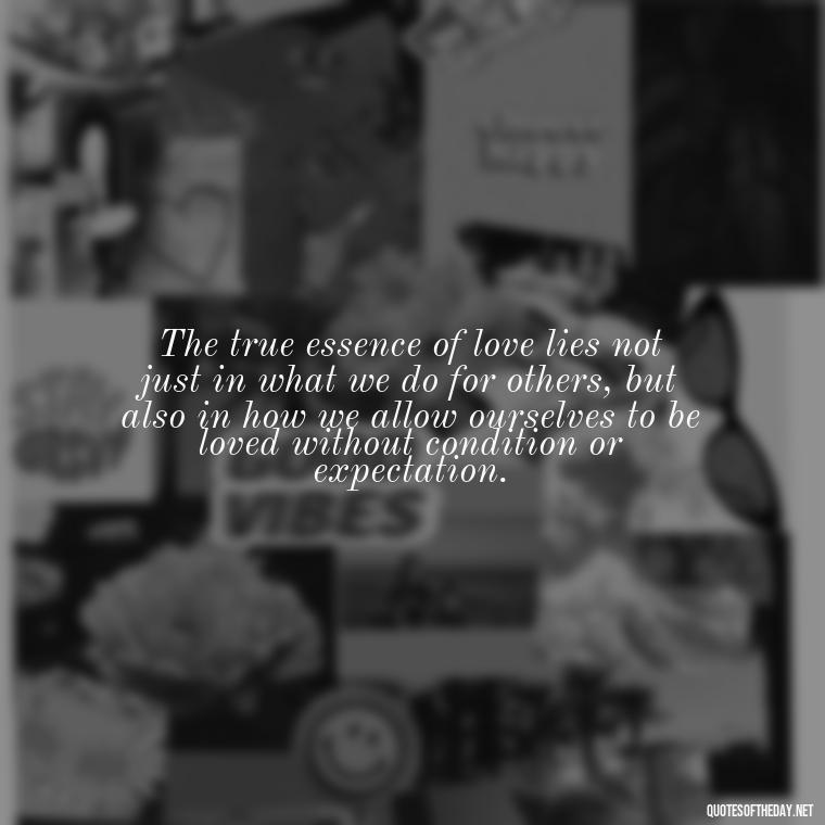 The true essence of love lies not just in what we do for others, but also in how we allow ourselves to be loved without condition or expectation. - Quotes About The True Meaning Of Love